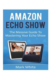 Amazon Echo Show: The Massive Guide To Mastering Your Echo Show (Echo Show Setup and Tips)