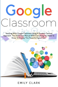 Google Classroom: Teaching with GOOGLE CLASSROOM Using a STUDENT-CENTRED APPROACH. The 2020 User Manual with Everything You Need to Know to Employ this POWERFUL DIGIT