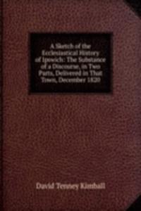 Sketch of the Ecclesiastical History of Ipswich: The Substance of a Discourse, in Two Parts, Delivered in That Town, December 1820