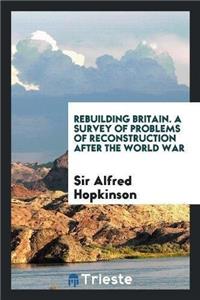 Rebuilding Britain. a Survey of Problems of Reconstruction After the World War