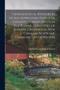 Genealogical Resources of Southwestern Fairfield County, Connecticut in the Towns and Cities of Darien, Greenwich, New Canaan, Norwalk, Stamford (and) Wilton