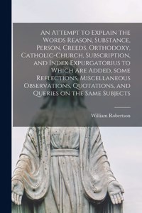 Attempt to Explain the Words Reason, Substance, Person, Creeds, Orthodoxy, Catholic-church, Subscription, and Index Expurgatorius to Which Are Added, Some Reflections, Miscellaneous Observations, Quotations, and Queries on the Same Subjects