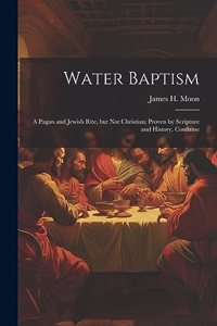 Water Baptism; a Pagan and Jewish Rite, but not Christian; Proven by Scripture and History, Confirme