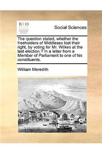 The Question Stated, Whether the Freeholders of Middlesex Lost Their Right, by Voting for Mr. Wilkes at the Last Election.? in a Letter from a Member of Parliament to One of His Constituents.