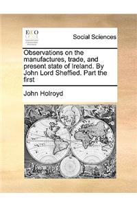 Observations on the Manufactures, Trade, and Present State of Ireland. by John Lord Sheffied. Part the First
