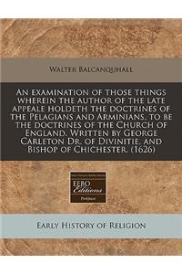 An Examination of Those Things Wherein the Author of the Late Appeale Holdeth the Doctrines of the Pelagians and Arminians, to Be the Doctrines of the Church of England. Written by George Carleton Dr. of Divinitie, and Bishop of Chichester. (1626)