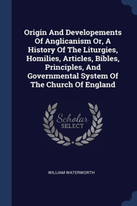 Origin And Developements Of Anglicanism Or, A History Of The Liturgies, Homilies, Articles, Bibles, Principles, And Governmental System Of The Church Of England