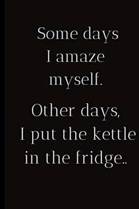 Some days I amaze myself.Other days I put the kettle in the fridge..