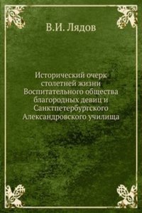 Istoricheskij ocherk stoletnej zhizni Vospitatelnogo obschestva blagorodnyh devits i Sanktpeterburgskogo Aleksandrovskogo uchilischa