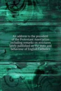 address to the president of the Protestant Association including remarks on strictures lately published on the state and behaviour of English Catholics