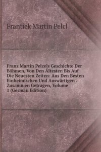 Franz Martin Pelzels Geschichte Der Bohmen, Von Den Altesten Bis Auf Die Neuesten Zeiten: Aus Den Besten Einheimischen Und Auswartigen . Zusammen Getragen, Volume 1 (German Edition)