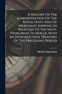 A History Of The Administration Of The Royal Navy And Of Merchant Shipping In Relation To The Navy, From Mdix To Mdclx, With An Introduction Treating Of The Preceding Period