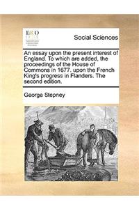 Essay Upon the Present Interest of England. to Which Are Added, the Proceedings of the House of Commons in 1677. Upon the French King's Progress in Flanders. the Second Edition.