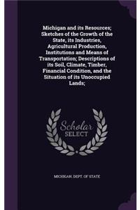 Michigan and its Resources; Sketches of the Growth of the State, its Industries, Agricultural Production, Institutions and Means of Transportation; Descriptions of its Soil, Climate, Timber, Financial Condition, and the Situation of its Unoccupied