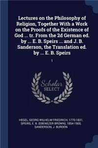 Lectures on the Philosophy of Religion, Together with a Work on the Proofs of the Existence of God ... Tr. from the 2D German Ed. by ... E. B. Speirs ... and J. B. Sanderson, the Translation Ed. by ... E. B. Speirs