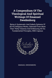 Compendium Of The Theological And Spiritual Writings Of Emanuel Swedenborg: Being A Systematic And Orderly Epitome Of All His Religious Works, Selected From More Than Thirty Volumes And Embracing All His Fundamental Principl