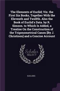 The Elements of Euclid; Viz. the First Six Books, Together With the Eleventh and Twelfth. Also the Book of Euclid's Data. by R. Simson. to Which Is Added, a Treatise On the Construction of the Trigonometrical Canon [By J. Christison] and a Concise