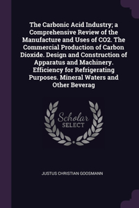 The Carbonic Acid Industry; a Comprehensive Review of the Manufacture and Uses of CO2. The Commercial Production of Carbon Dioxide. Design and Construction of Apparatus and Machinery. Efficiency for Refrigerating Purposes. Mineral Waters and Other