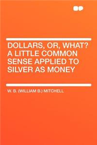 Dollars, Or, What? a Little Common Sense Applied to Silver as Money