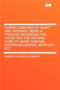 Curing Diseases of Heart and Arteries, Being a Treatise Regarding the Cause and the Natural Cure of Heart Disease, Arteriosclerosis, Apoplexy, Etc