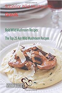 Superior Wild Mushroom Greats: Bold Wild Mushroom Recipes, the Top 25 Ace Wild Mushroom Recipes