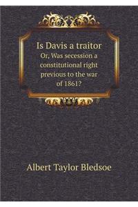 Is Davis a Traitor Or, Was Secession a Constitutional Right Previous to the War of 1861?