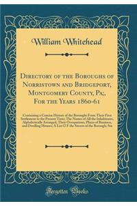 Directory of the Boroughs of Norristown and Bridgeport, Montgomery County, Pa;, for the Years 1860-61: Containing a Concise History of the Boroughs from Their First Settlement to the Present Time; The Names of All the Inhabitants, Alphabetically Ar