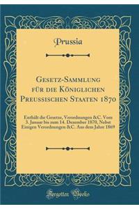 Gesetz-Sammlung für die Königlichen Preussischen Staaten 1870: Enthält die Gesetze, Verordnungen &C. Vom 3. Januar bis zum 14. Dezember 1870, Nebst Einigen Verordnungen &C. Aus dem Jahre 1869 (Classic Reprint)