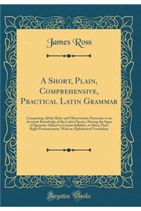 A Short, Plain, Comprehensive, Practical Latin Grammar: Comprising All the Rules and Observations Necessary to an Accurate Knowledge of the Latin Classics, Having the Signs of Quantity Affixed to Certain Syllables, to Show Their Right Pronunciation