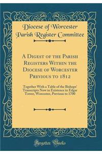 A Digest of the Parish Registers Within the Diocese of Worcester Previous to 1812: Together With a Table of the Bishops' Transcripts Now in Existence in Edgar Tower, Worcester, Previous to 1700 (Classic Reprint)