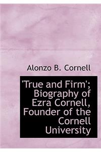 True and Firm'; Biography of Ezra Cornell, Founder of the Cornell University