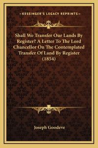 Shall We Transfer Our Lands By Register? A Letter To The Lord Chancellor On The Contemplated Transfer Of Land By Register (1854)