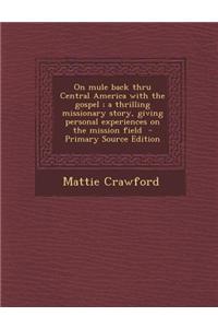 On Mule Back Thru Central America with the Gospel; A Thrilling Missionary Story, Giving Personal Experiences on the Mission Field - Primary Source Edition