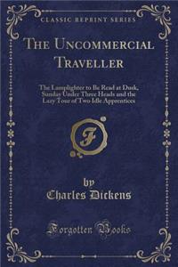 The Uncommercial Traveller: The Lamplighter to Be Read at Dusk, Sunday Under Three Heads and the Lazy Tour of Two Idle Apprentices (Classic Reprint)