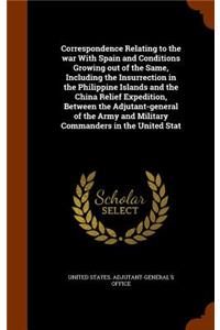 Correspondence Relating to the war With Spain and Conditions Growing out of the Same, Including the Insurrection in the Philippine Islands and the China Relief Expedition, Between the Adjutant-general of the Army and Military Commanders in the Unit