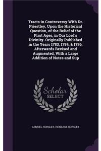 Tracts in Controversy With Dr. Priestley, Upon the Historical Question, of the Belief of the First Ages, in Our Lord's Divinity. Originally Published in the Years 1783, 1784, & 1786, Afterwards Revised and Augmented, With a Large Addition of Notes