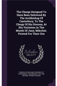 The Charge Designed To Have Been Delivered By The Archbishop Of Canterbury, To The Clergy Of His Diocese, At His Visitation In The Month Of June, Mdcclxii. Printed For Their Use