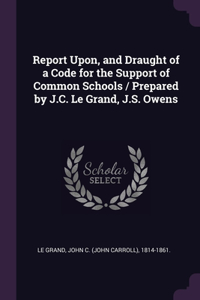 Report Upon, and Draught of a Code for the Support of Common Schools / Prepared by J.C. Le Grand, J.S. Owens