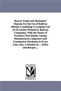 Buyers' Guide and Mechanics' Manual, For the Use of Railway officials, Containing A Complete List of All Articles Wanted by Railway Companies, With the Names of Exclusive First Hands, Among Manufacturers, Importers and Commission Merchants in Every