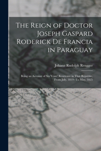 The Reign of Doctor Joseph Gaspard Roderick De Francia in Paraguay: Being an Account of Six Years' Residence in That Republic, from July, 1819--To May, 1825