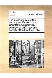 The present state of the unhappy sufferers of the Charitable Corporation, consider'd. With reasons humbly offer'd for their relief.