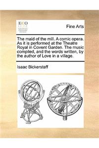The Maid of the Mill. a Comic Opera. as It Is Performed at the Theatre Royal in Covent Garden. the Music Compiled, and the Words Written, by the Author of Love in a Village.