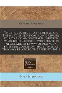 The True Subiect to the Rebell, Or, the Hurt of Sedition, How Greivous It Is to a Common-Wealth Written by Sir Iohn Cheeke ...; Whereunto Is Newly Added by Way of Preface a Briefe Discourse of Those Times, as They May Relate to the Present (1641)