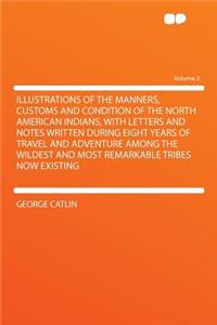 Illustrations of the Manners, Customs and Condition of the North American Indians, with Letters and Notes Written During Eight Years of Travel and Adventure Among the Wildest and Most Remarkable Tribes Now Existing Volume 2