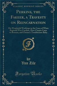 Perkins, the Fakeer, a Travesty on Reincarnation: His Wonderful Workings in the Cases of When Reginald Was Caroline, How Chopin Came to Remsen, and Clarissa's Troublesome Baby (Classic Reprint)