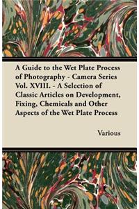 Guide to the Wet Plate Process of Photography - Camera Series Vol. XVIII. - A Selection of Classic Articles on Development, Fixing, Chemicals and