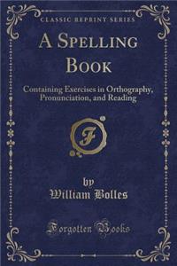 A Spelling Book: Containing Exercises in Orthography, Pronunciation, and Reading (Classic Reprint)