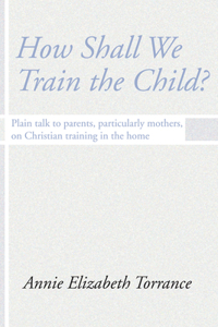 How Shall We Train the Child: Plain Talk to Parents, Particularly Mothers, on Christian Training in the Home