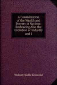 Consideration of the Wealth and Poverty of Nations: Embracing Also the Evolution of Industry and I