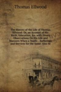 History of the Life of Thomas Ellwood: Or, an Account of His Birth, Education, &e. with Divers Observations On His Life and Manners When a Youth: . Sufferings and Services for the Same. Also Se